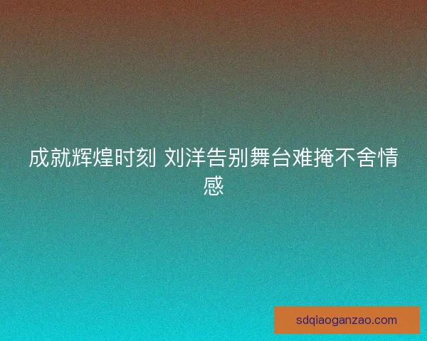成就辉煌时刻 刘洋告别舞台难掩不舍情感
