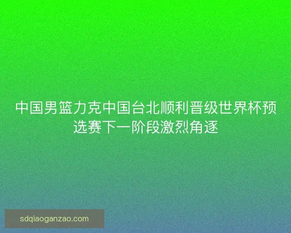 中国男篮力克中国台北顺利晋级世界杯预选赛下一阶段激烈角逐