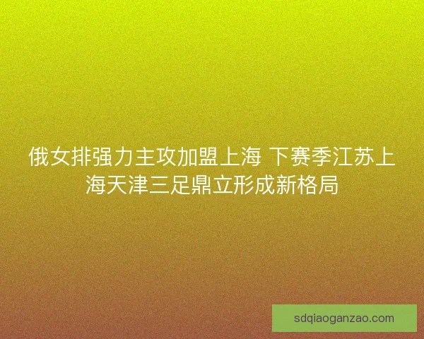 俄女排强力主攻加盟上海 下赛季江苏上海天津三足鼎立形成新格局