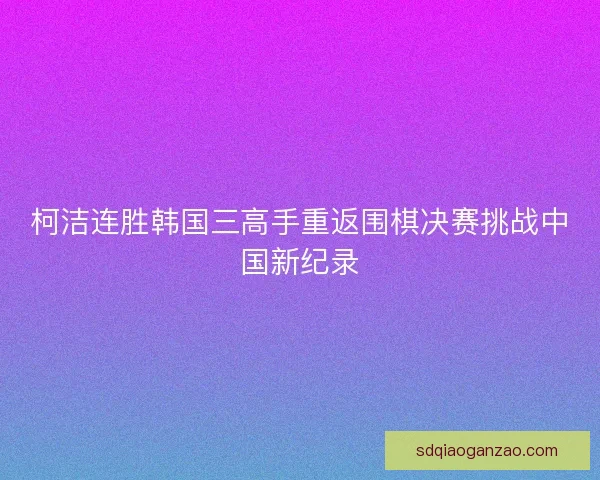 柯洁连胜韩国三高手重返围棋决赛挑战中国新纪录