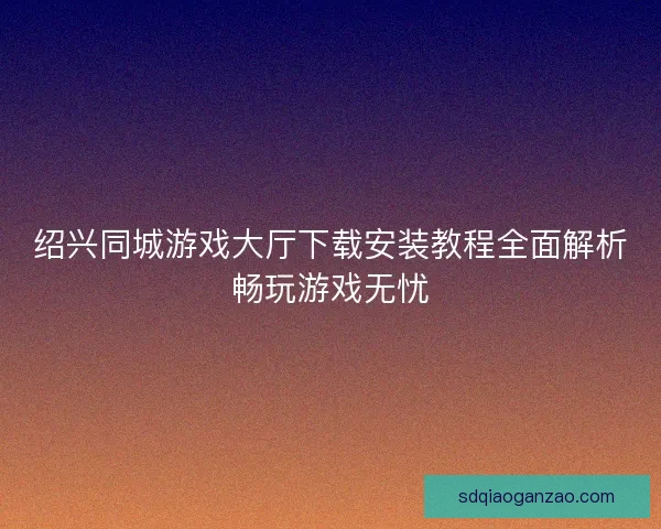 绍兴同城游戏大厅下载安装教程全面解析畅玩游戏无忧