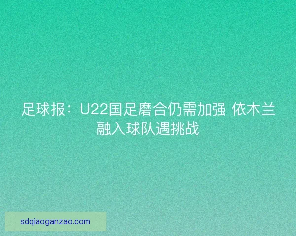 足球报:U22国足磨合仍需加强 依木兰融入球队遇挑战 足球报:U22国足磨合仍需加强 依木兰融入球队遇挑战
