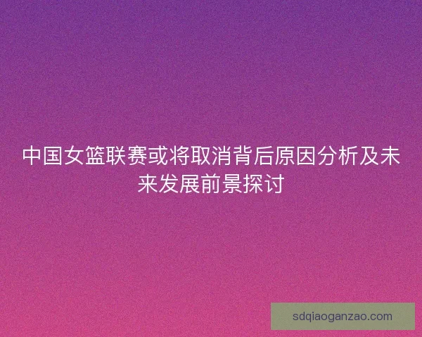 中国女篮联赛或将取消背后原因分析及未来发展前景探讨 中国女篮联赛或将取消背后原因分析及未来发展前景探讨