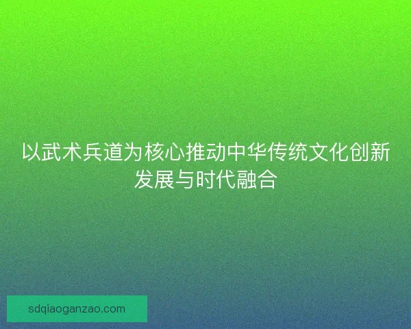 以武术兵道为核心推动中华传统文化创新发展与时代融合 以武术兵道为核心推动中华传统文化创新发展与时代融合