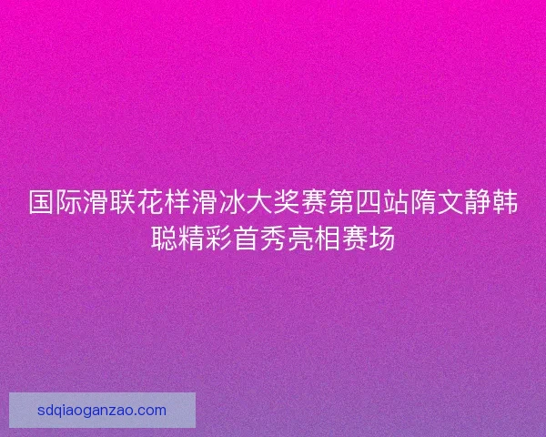 国际滑联花样滑冰大奖赛第四站隋文静韩聪精彩首秀亮相赛场