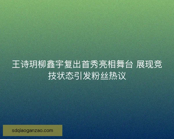 王诗玥柳鑫宇复出首秀亮相舞台 展现竞技状态引发粉丝热议