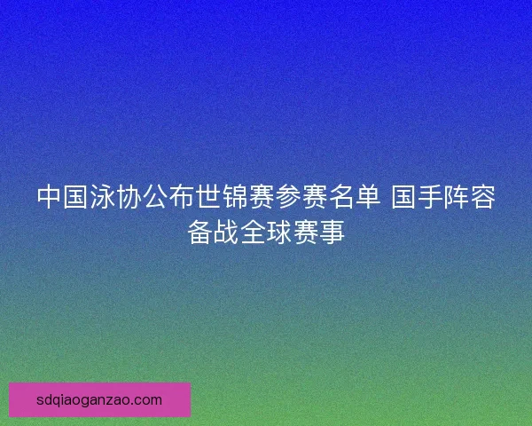 中国泳协公布世锦赛参赛名单 国手阵容备战全球赛事