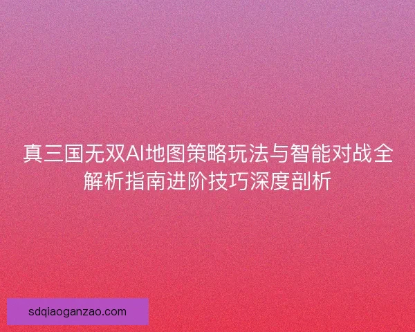 真三国无双AI地图策略玩法与智能对战全解析指南进阶技巧深度剖析
