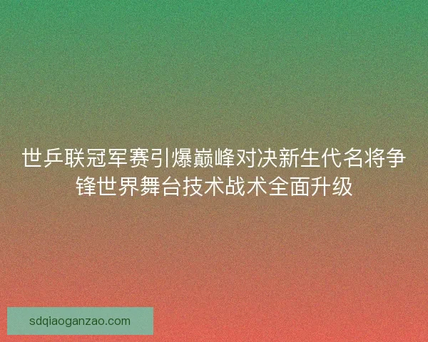 世乒联冠军赛引爆巅峰对决新生代名将争锋世界舞台技术战术全面升级 世乒联冠军赛引爆巅峰对决新生代名将争锋世界舞台技术战术全面升级