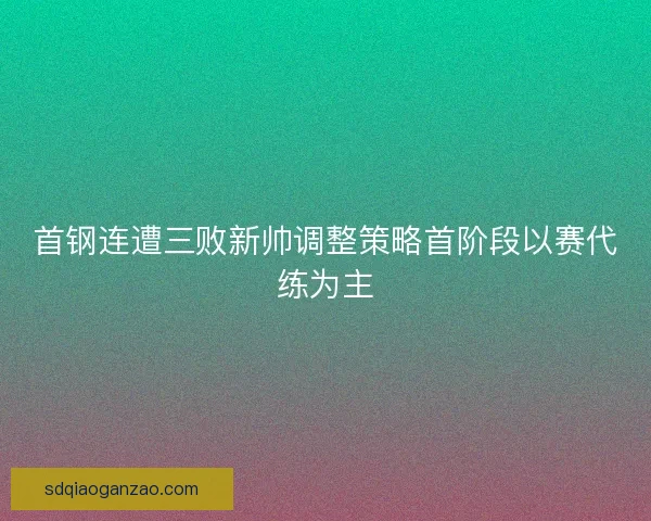 首钢连遭三败新帅调整策略首阶段以赛代练为主 首钢连遭三败新帅调整策略首阶段以赛代练为主