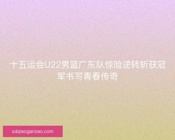 十五运会U22男篮广东队惊险逆转斩获冠军书写青春传奇