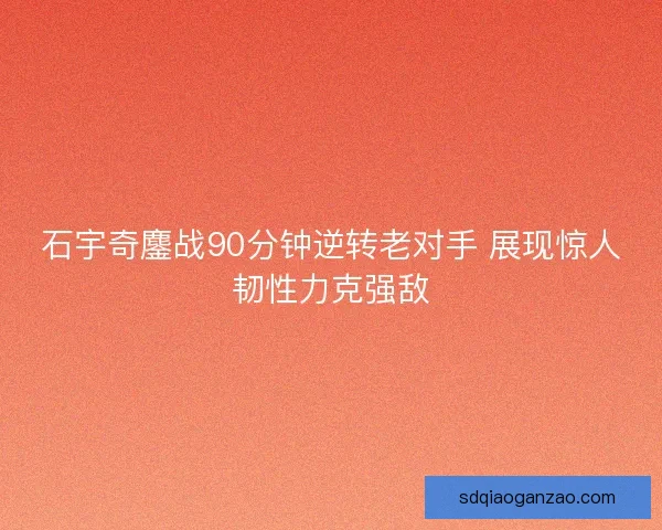 石宇奇鏖战90分钟逆转老对手 展现惊人韧性力克强敌