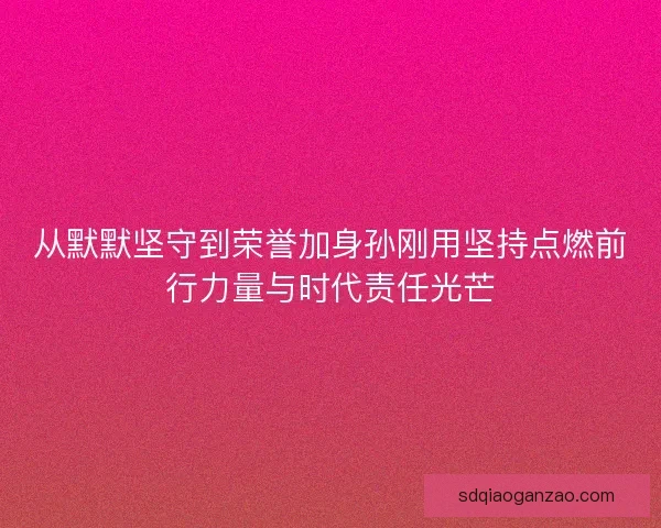 从默默坚守到荣誉加身孙刚用坚持点燃前行力量与时代责任光芒