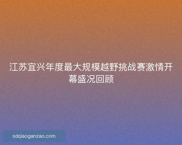 江苏宜兴年度最大规模越野挑战赛激情开幕盛况回顾 江苏宜兴年度最大规模越野挑战赛激情开幕盛况回顾