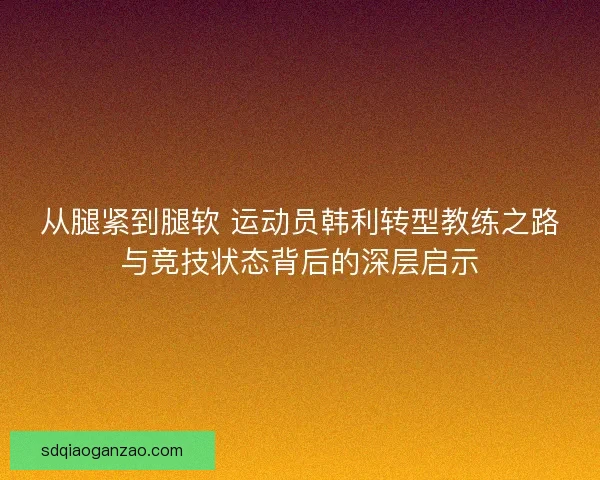 从腿紧到腿软 运动员韩利转型教练之路与竞技状态背后的深层启示