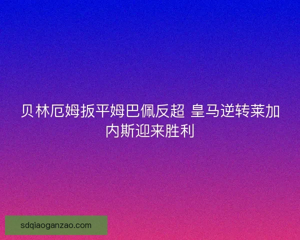 贝林厄姆扳平姆巴佩反超 皇马逆转莱加内斯迎来胜利