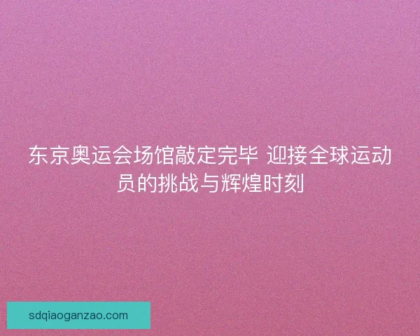 东京奥运会场馆敲定完毕 迎接全球运动员的挑战与辉煌时刻 东京奥运会场馆敲定完毕 迎接全球运动员的挑战与辉煌时刻