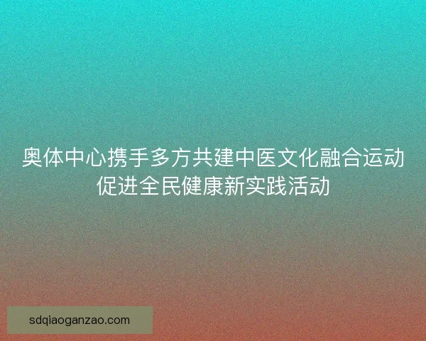 奥体中心携手多方共建中医文化融合运动促进全民健康新实践活动