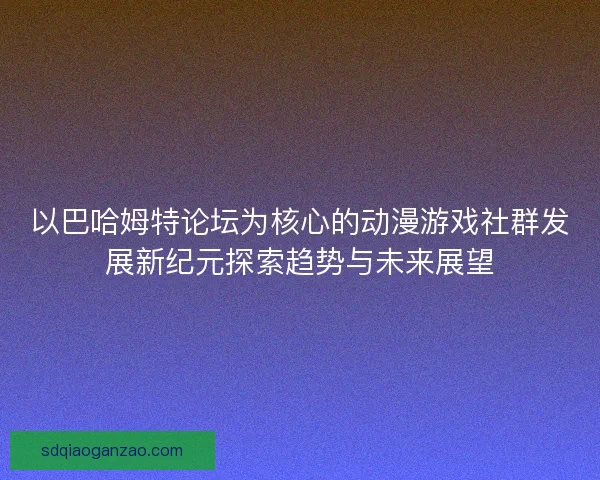以巴哈姆特论坛为核心的动漫游戏社群发展新纪元探索趋势与未来展望
