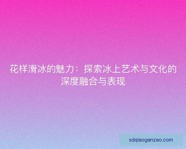 花样滑冰的魅力:探索冰上艺术与文化的深度融合与表现 花样滑冰的魅力:探索冰上艺术与文化的深度融合与表现